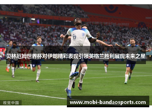 贝林厄姆世界杯对伊朗精彩表现引领英格兰胜利展现未来之星 贝林厄姆世界杯对伊朗精彩表现引领英格兰胜利展现未来之星
