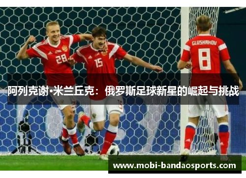 阿列克谢·米兰丘克：俄罗斯足球新星的崛起与挑战