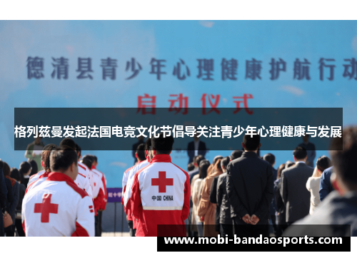 格列兹曼发起法国电竞文化节倡导关注青少年心理健康与发展 格列兹曼发起法国电竞文化节倡导关注青少年心理健康与发展