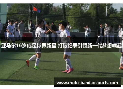亚马尔16岁成足球界新星 打破纪录引领新一代梦想崛起 亚马尔16岁成足球界新星 打破纪录引领新一代梦想崛起