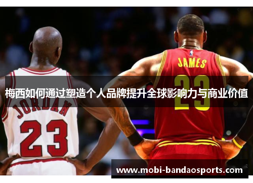 梅西如何通过塑造个人品牌提升全球影响力与商业价值 梅西如何通过塑造个人品牌提升全球影响力与商业价值