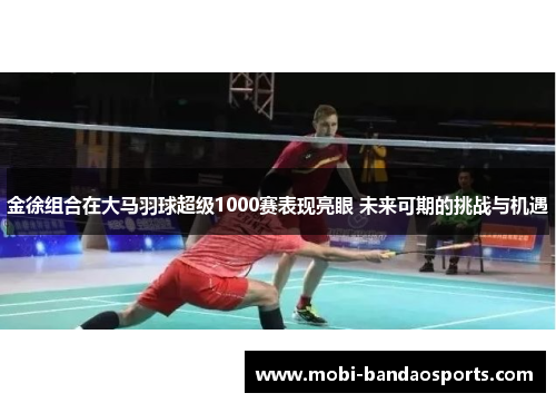 金徐组合在大马羽球超级1000赛表现亮眼 未来可期的挑战与机遇 金徐组合在大马羽球超级1000赛表现亮眼 未来可期的挑战与机遇