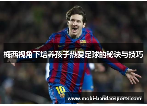 梅西视角下培养孩子热爱足球的秘诀与技巧 梅西视角下培养孩子热爱足球的秘诀与技巧
