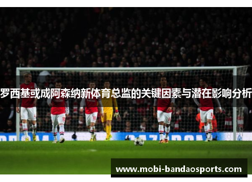 罗西基或成阿森纳新体育总监的关键因素与潜在影响分析