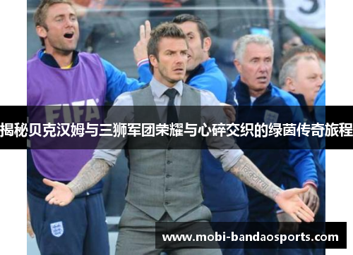 揭秘贝克汉姆与三狮军团荣耀与心碎交织的绿茵传奇旅程 揭秘贝克汉姆与三狮军团荣耀与心碎交织的绿茵传奇旅程