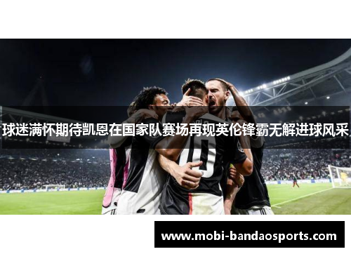 球迷满怀期待凯恩在国家队赛场再现英伦锋霸无解进球风采 球迷满怀期待凯恩在国家队赛场再现英伦锋霸无解进球风采