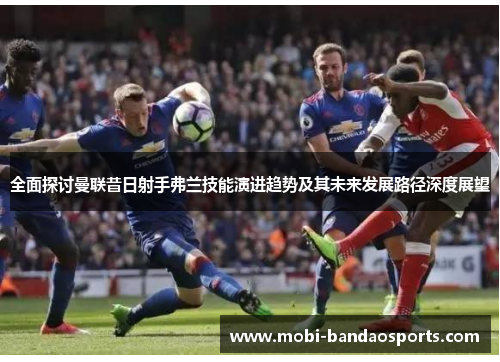 全面探讨曼联昔日射手弗兰技能演进趋势及其未来发展路径深度展望