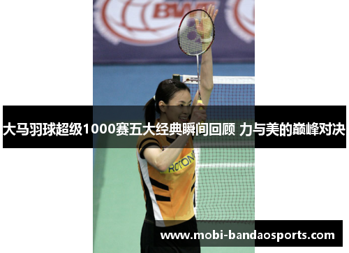 大马羽球超级1000赛五大经典瞬间回顾 力与美的巅峰对决 大马羽球超级1000赛五大经典瞬间回顾 力与美的巅峰对决