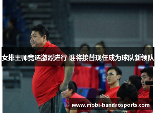 女排主帅竞选激烈进行 谁将接替现任成为球队新领队 女排主帅竞选激烈进行 谁将接替现任成为球队新领队