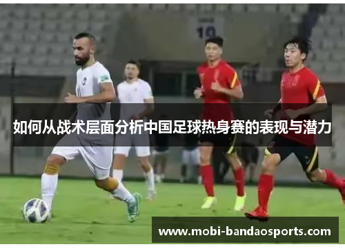 如何从战术层面分析中国足球热身赛的表现与潜力 如何从战术层面分析中国足球热身赛的表现与潜力