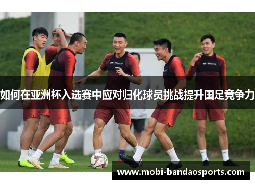 如何在亚洲杯入选赛中应对归化球员挑战提升国足竞争力