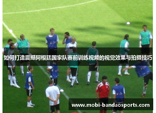 如何打造震撼阿根廷国家队赛前训练视频的视觉效果与拍摄技巧