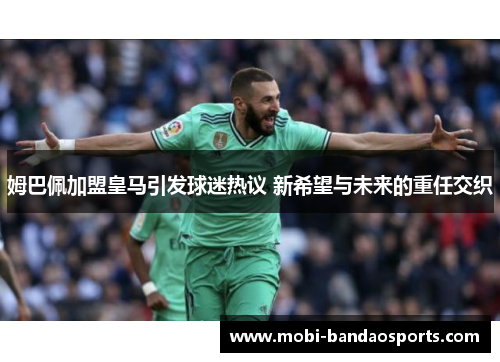 姆巴佩加盟皇马引发球迷热议 新希望与未来的重任交织