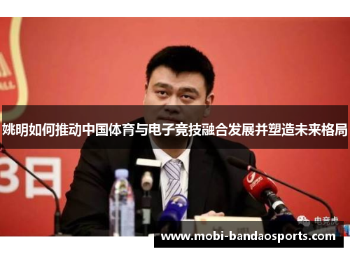 姚明如何推动中国体育与电子竞技融合发展并塑造未来格局 姚明如何推动中国体育与电子竞技融合发展并塑造未来格局