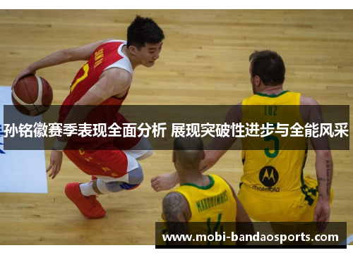 孙铭徽赛季表现全面分析 展现突破性进步与全能风采 孙铭徽赛季表现全面分析 展现突破性进步与全能风采